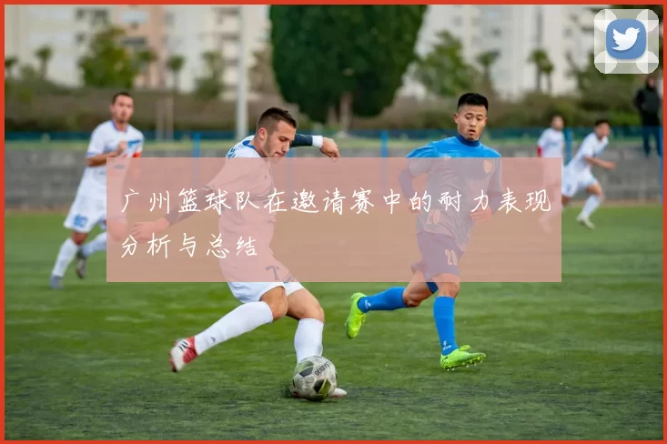 广州篮球队在邀请赛中的耐力表现分析与总结