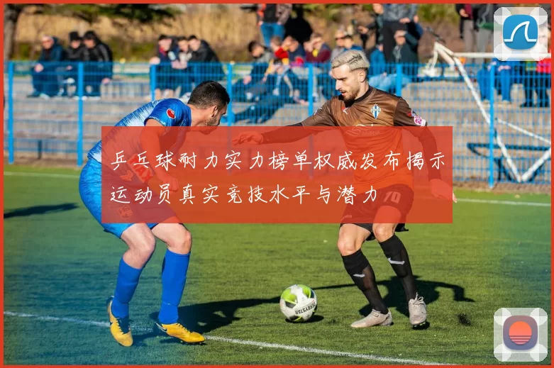 乒乓球耐力实力榜单权威发布揭示运动员真实竞技水平与潜力