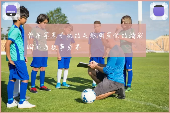 曾用苹果手机的足球明星们的精彩瞬间与故事分享