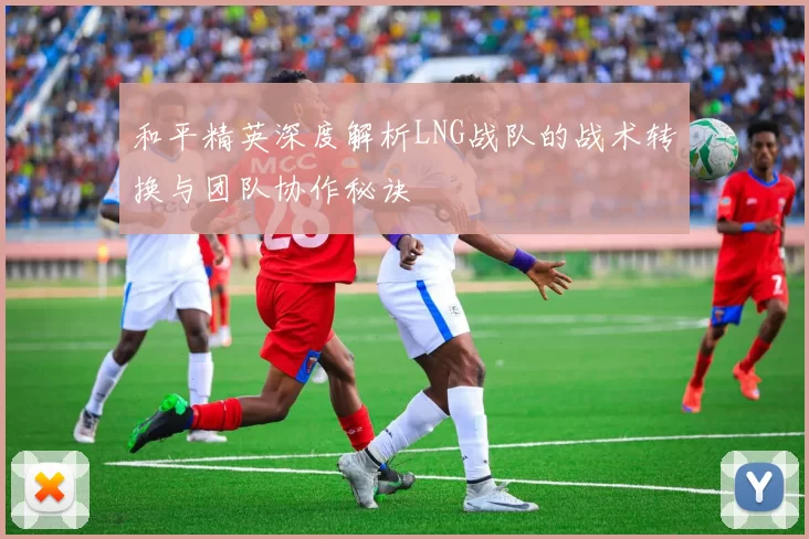 和平精英深度解析LNG战队的战术转换与团队协作秘诀