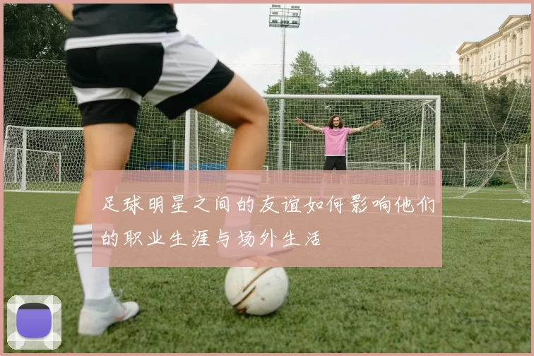 足球明星之间的友谊如何影响他们的职业生涯与场外生活