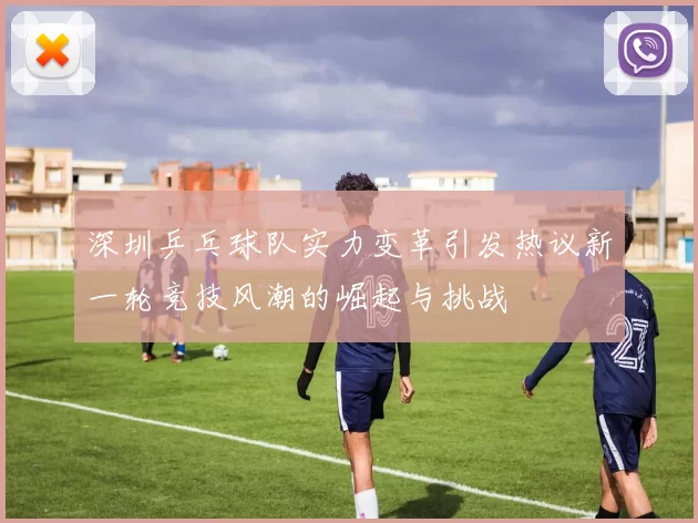深圳乒乓球队实力变革引发热议新一轮竞技风潮的崛起与挑战