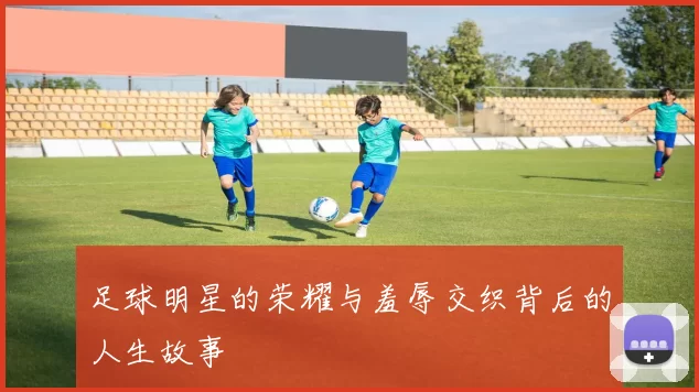 足球明星的荣耀与羞辱交织背后的人生故事