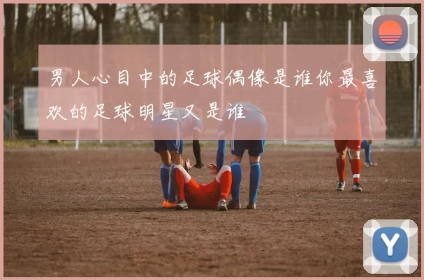 男人心目中的足球偶像是谁你最喜欢的足球明星又是谁