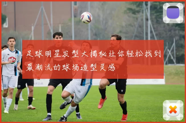 足球明星发型大揭秘让你轻松找到最潮流的球场造型灵感