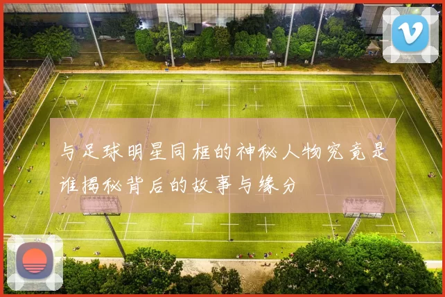 与足球明星同框的神秘人物究竟是谁揭秘背后的故事与缘分