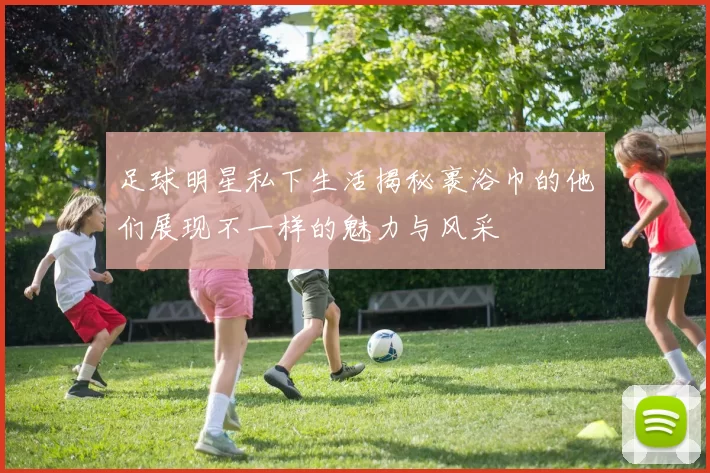 足球明星私下生活揭秘裹浴巾的他们展现不一样的魅力与风采