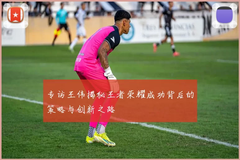 专访王伟揭秘王者荣耀成功背后的策略与创新之路
