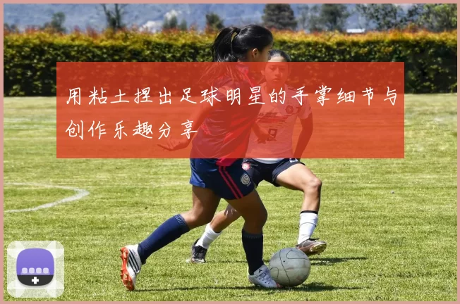 用粘土捏出足球明星的手掌细节与创作乐趣分享