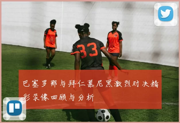 巴塞罗那与拜仁慕尼黑激烈对决精彩录像回顾与分析