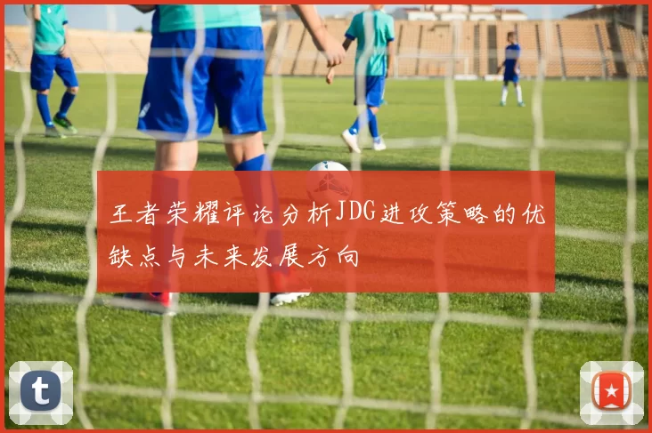 王者荣耀评论分析JDG进攻策略的优缺点与未来发展方向