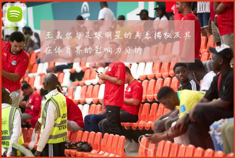 王嘉尔与足球明星的关系揭秘及其在体育界的影响力分析