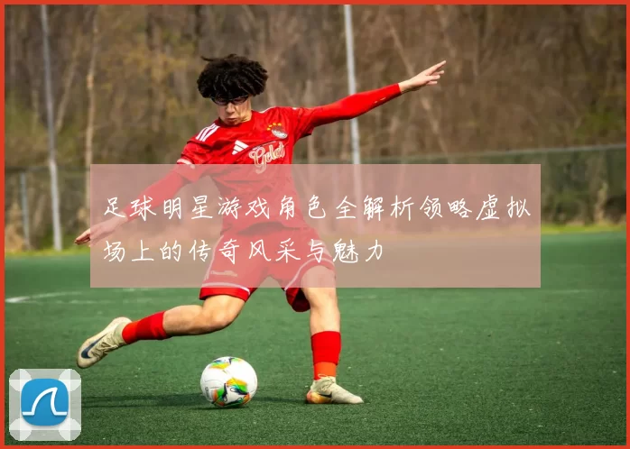 足球明星游戏角色全解析领略虚拟场上的传奇风采与魅力
