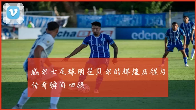 威尔士足球明星贝尔的辉煌历程与传奇瞬间回顾
