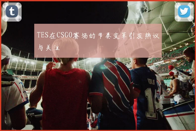 TES在CSGO赛场的节奏变革引发热议与关注
