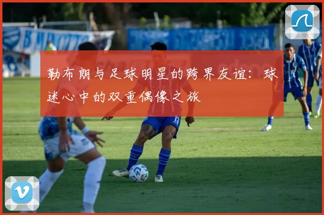 勒布朗与足球明星的跨界友谊：球迷心中的双重偶像之旅