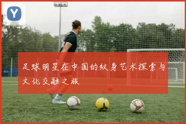 足球明星在中国的纹身艺术探索与文化交融之旅