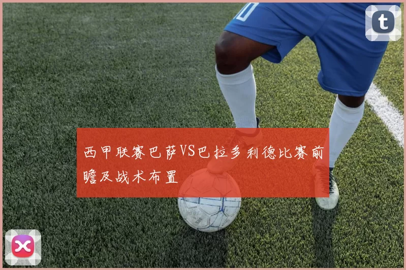 西甲联赛巴萨VS巴拉多利德比赛前瞻及战术布置