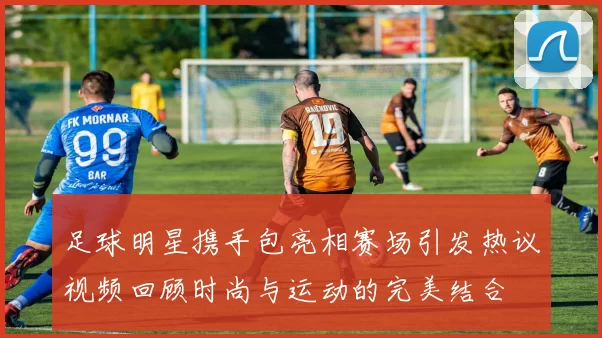 足球明星携手包亮相赛场引发热议视频回顾时尚与运动的完美结合