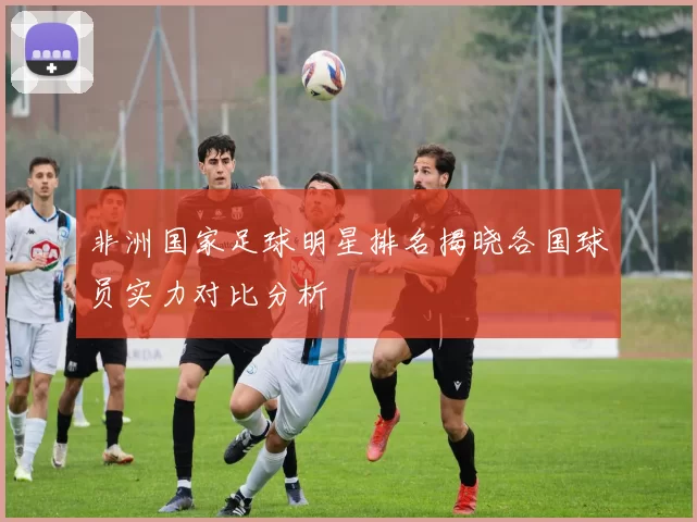 非洲国家足球明星排名揭晓各国球员实力对比分析