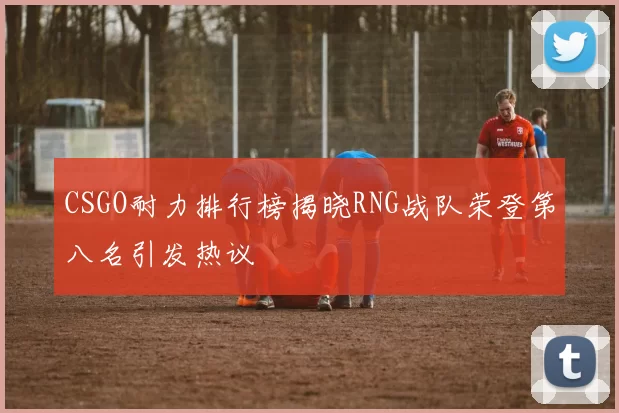 CSGO耐力排行榜揭晓RNG战队荣登第八名引发热议