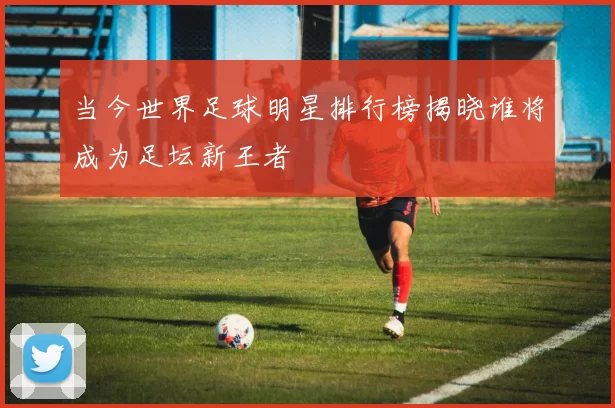 当今世界足球明星排行榜揭晓谁将成为足坛新王者