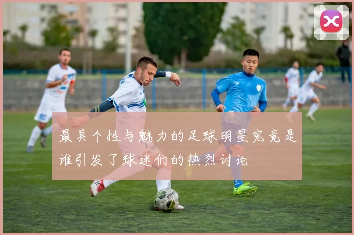 最具个性与魅力的足球明星究竟是谁引发了球迷们的热烈讨论