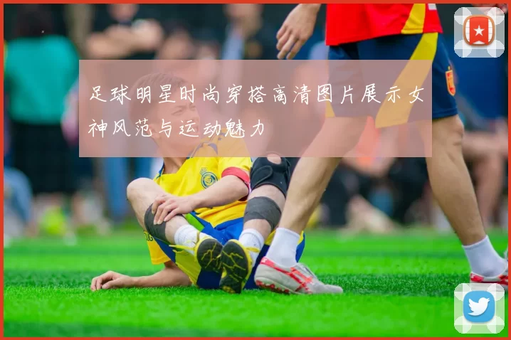足球明星时尚穿搭高清图片展示女神风范与运动魅力