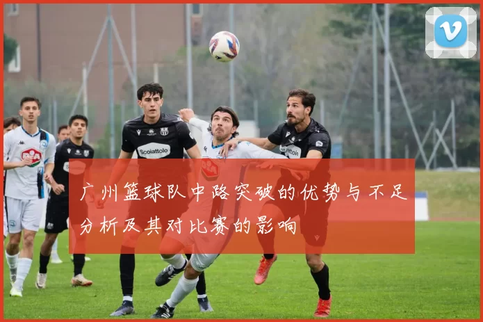 广州篮球队中路突破的优势与不足分析及其对比赛的影响