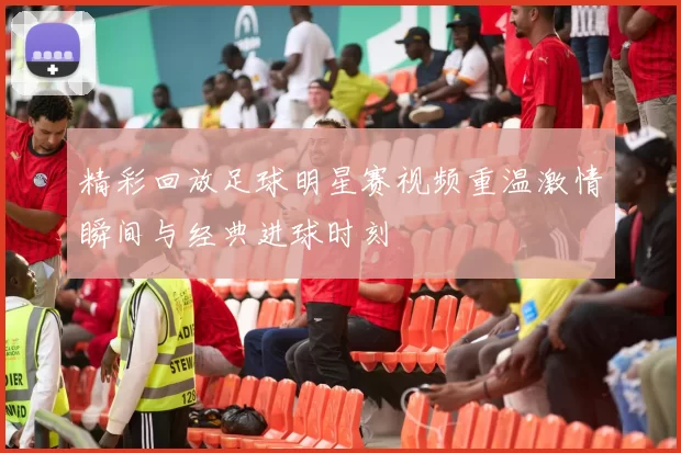 精彩回放足球明星赛视频重温激情瞬间与经典进球时刻