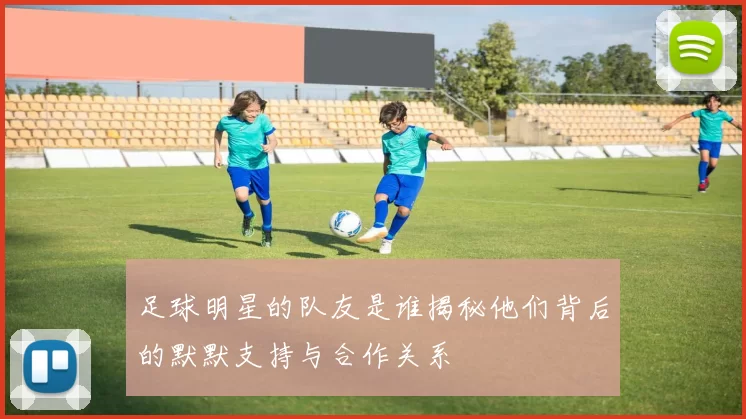 足球明星的队友是谁揭秘他们背后的默默支持与合作关系