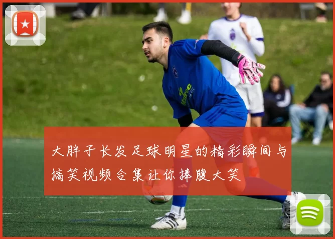 大胖子长发足球明星的精彩瞬间与搞笑视频合集让你捧腹大笑