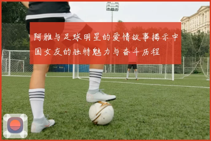 阿雅与足球明星的爱情故事揭示中国女友的独特魅力与奋斗历程