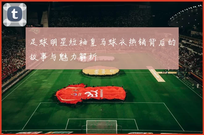 足球明星短袖皇马球衣热销背后的故事与魅力解析