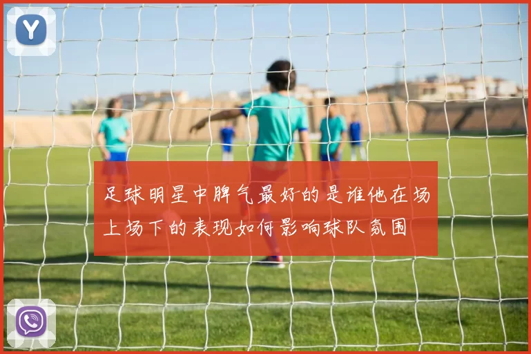 足球明星中脾气最好的是谁他在场上场下的表现如何影响球队氛围
