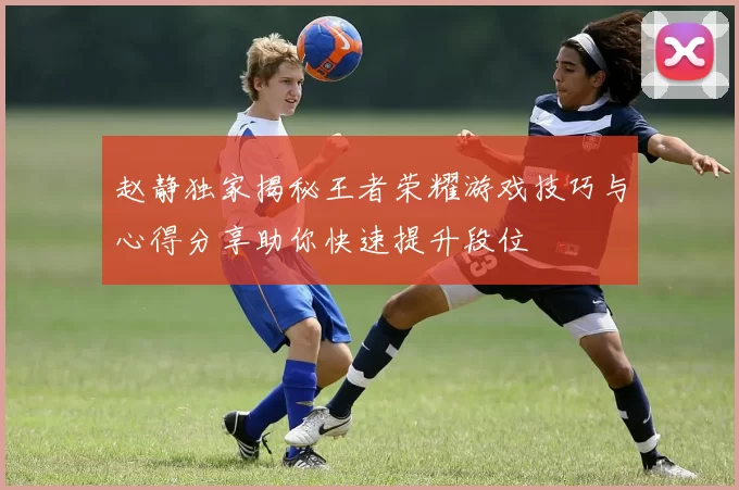 赵静独家揭秘王者荣耀游戏技巧与心得分享助你快速提升段位