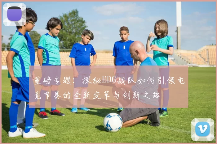 重磅专题：探秘EDG战队如何引领电竞节奏的全新变革与创新之路