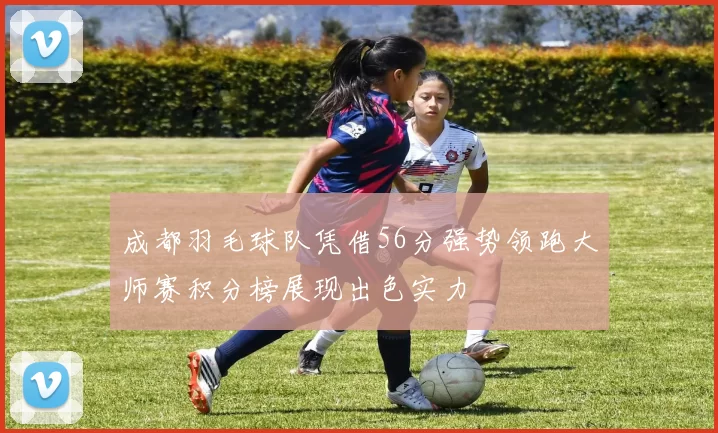 成都羽毛球队凭借56分强势领跑大师赛积分榜展现出色实力