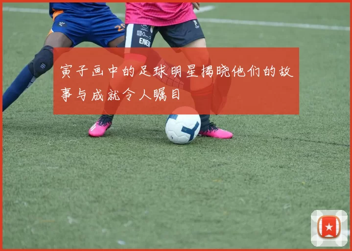 寅子画中的足球明星揭晓他们的故事与成就令人瞩目