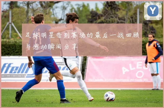 足球明星告别赛场的最后一战回顾与感动瞬间分享