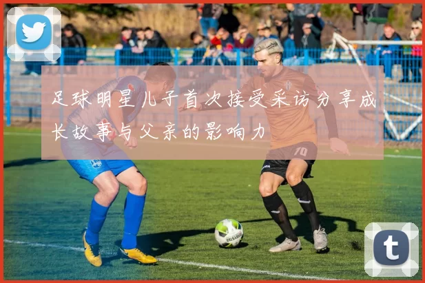 足球明星儿子首次接受采访分享成长故事与父亲的影响力