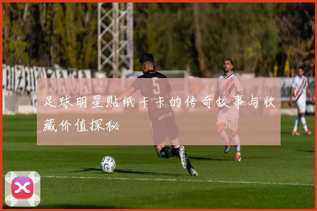 足球明星贴纸卡卡的传奇故事与收藏价值探秘