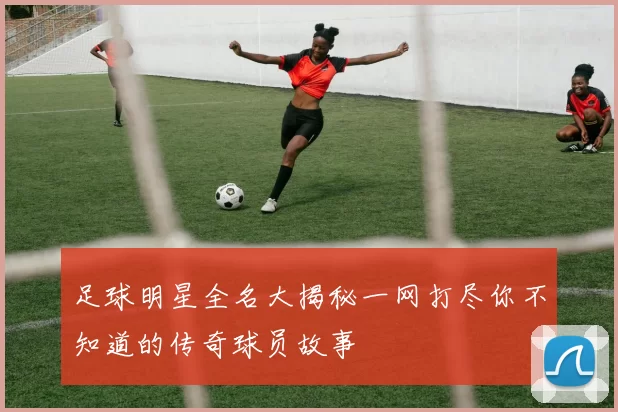 足球明星全名大揭秘一网打尽你不知道的传奇球员故事