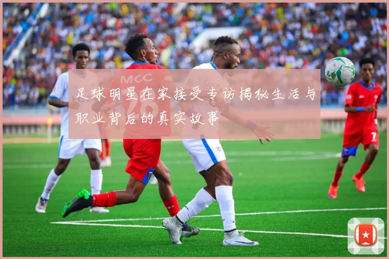 足球明星在家接受专访揭秘生活与职业背后的真实故事