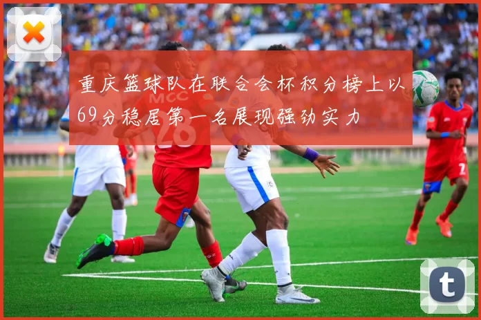 重庆篮球队在联合会杯积分榜上以69分稳居第一名展现强劲实力