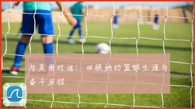 与吴丽对话：回顾她的篮球生涯与奋斗历程