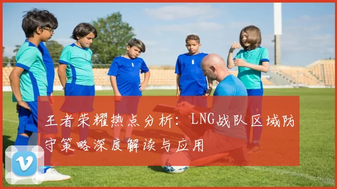 王者荣耀热点分析：LNG战队区域防守策略深度解读与应用