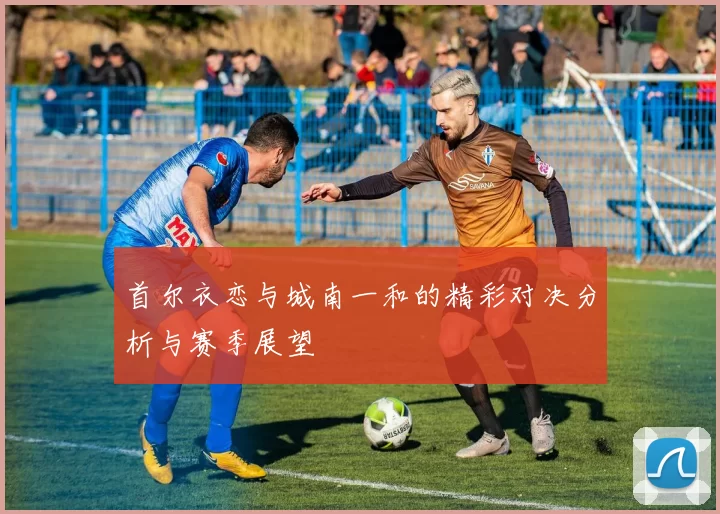 首尔衣恋与城南一和的精彩对决分析与赛季展望