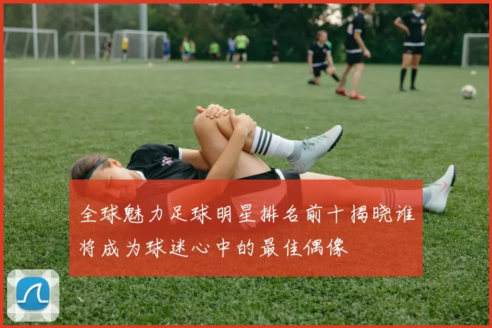 全球魅力足球明星排名前十揭晓谁将成为球迷心中的最佳偶像