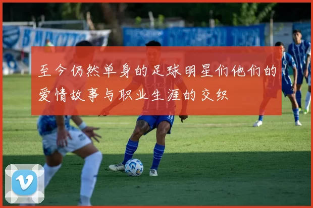 至今仍然单身的足球明星们他们的爱情故事与职业生涯的交织